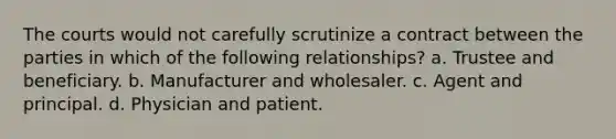 The courts would not carefully scrutinize a contract between the parties in which of the following relationships? a. Trustee and beneficiary. b. Manufacturer and wholesaler. c. Agent and principal. d. Physician and patient.