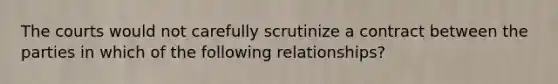 The courts would not carefully scrutinize a contract between the parties in which of the following relationships?