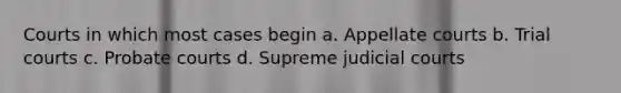 Courts in which most cases begin a. Appellate courts b. Trial courts c. Probate courts d. Supreme judicial courts