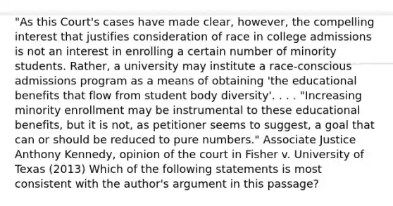 "As this Court's cases have made clear, however, the compelling interest that justifies consideration of race in college admissions is not an interest in enrolling a certain number of minority students. Rather, a university may institute a race-conscious admissions program as a means of obtaining 'the educational benefits that flow from student body diversity'. . . . "Increasing minority enrollment may be instrumental to these educational benefits, but it is not, as petitioner seems to suggest, a goal that can or should be reduced to pure numbers." Associate Justice Anthony Kennedy, opinion of the court in Fisher v. University of Texas (2013) Which of the following statements is most consistent with the author's argument in this passage?