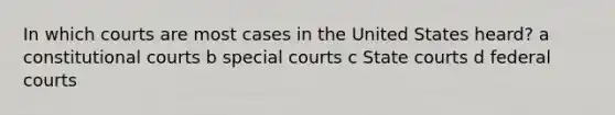 In which courts are most cases in the United States heard? a constitutional courts b special courts c State courts d federal courts