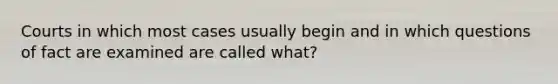 Courts in which most cases usually begin and in which questions of fact are examined are called what?