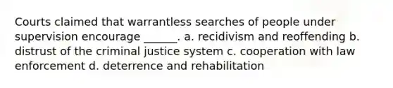 Courts claimed that warrantless searches of people under supervision encourage ______. a. recidivism and reoffending b. distrust of the criminal justice system c. cooperation with law enforcement d. deterrence and rehabilitation