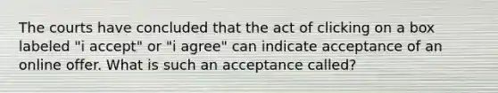 The courts have concluded that the act of clicking on a box labeled "i accept" or "i agree" can indicate acceptance of an online offer. What is such an acceptance called?