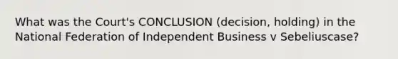 What was the Court's CONCLUSION (decision, holding) in the National Federation of Independent Business v Sebeliuscase?