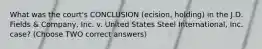 What was the court's CONCLUSION (ecision, holding) in the J.D. Fields & Company, Inc. v. United States Steel International, Inc. case? (Choose TWO correct answers)