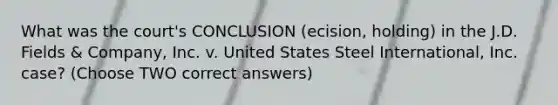 What was the court's CONCLUSION (ecision, holding) in the J.D. Fields & Company, Inc. v. United States Steel International, Inc. case? (Choose TWO correct answers)