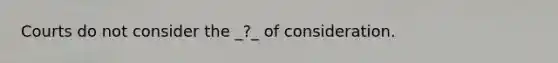 Courts do not consider the _?_ of consideration.