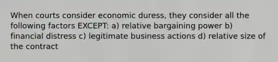 When courts consider economic duress, they consider all the following factors EXCEPT: a) relative bargaining power b) financial distress c) legitimate business actions d) relative size of the contract