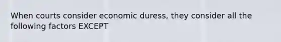 When courts consider economic duress, they consider all the following factors EXCEPT