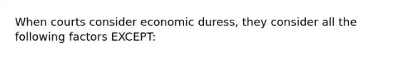 When courts consider economic duress, they consider all the following factors EXCEPT: