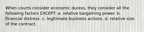 When courts consider economic duress, they consider all the following factors EXCEPT: a. relative bargaining power. b. financial distress. c. legitimate business actions. d. relative size of the contract.