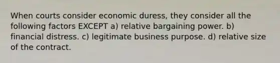 When courts consider economic duress, they consider all the following factors EXCEPT a) relative bargaining power. b) financial distress. c) legitimate business purpose. d) relative size of the contract.