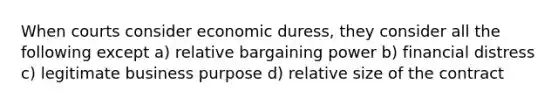 When courts consider economic duress, they consider all the following except a) relative bargaining power b) financial distress c) legitimate business purpose d) relative size of the contract