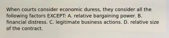 When courts consider economic duress, they consider all the following factors EXCEPT: A. relative bargaining power. B. financial distress. C. legitimate business actions. D. relative size of the contract.