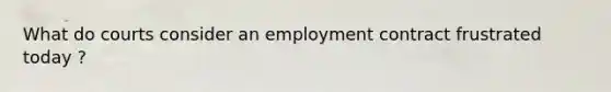 What do courts consider an employment contract frustrated today ?