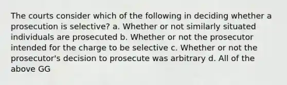 The courts consider which of the following in deciding whether a prosecution is selective? a. Whether or not similarly situated individuals are prosecuted b. Whether or not the prosecutor intended for the charge to be selective c. Whether or not the prosecutor's decision to prosecute was arbitrary d. All of the above GG