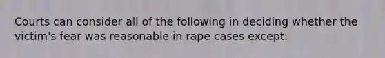 Courts can consider all of the following in deciding whether the victim's fear was reasonable in rape cases except: