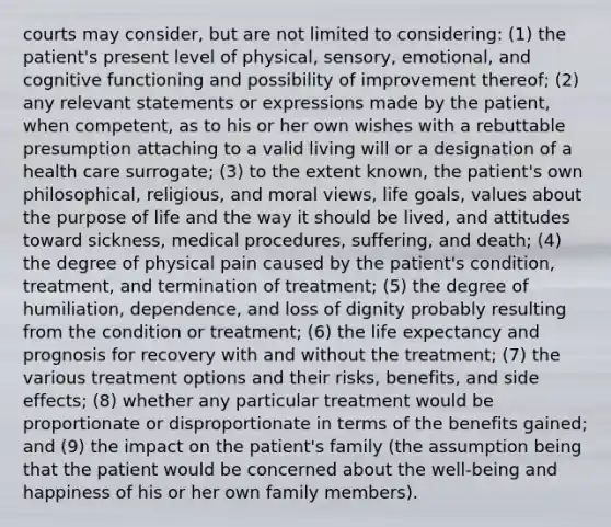 courts may consider, but are not limited to considering: (1) the patient's present level of physical, sensory, emotional, and cognitive functioning and possibility of improvement thereof; (2) any relevant statements or expressions made by the patient, when competent, as to his or her own wishes with a rebuttable presumption attaching to a valid living will or a designation of a health care surrogate; (3) to the extent known, the patient's own philosophical, religious, and moral views, life goals, values about the purpose of life and the way it should be lived, and attitudes toward sickness, medical procedures, suffering, and death; (4) the degree of physical pain caused by the patient's condition, treatment, and termination of treatment; (5) the degree of humiliation, dependence, and loss of dignity probably resulting from the condition or treatment; (6) the life expectancy and prognosis for recovery with and without the treatment; (7) the various treatment options and their risks, benefits, and side effects; (8) whether any particular treatment would be proportionate or disproportionate in terms of the benefits gained; and (9) the impact on the patient's family (the assumption being that the patient would be concerned about the well-being and happiness of his or her own family members).