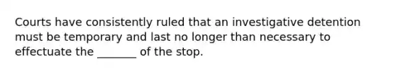 Courts have consistently ruled that an investigative detention must be temporary and last no longer than necessary to effectuate the _______ of the stop.