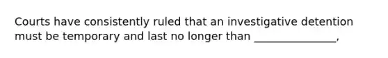 Courts have consistently ruled that an investigative detention must be temporary and last no longer than _______________,