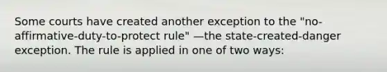 Some courts have created another exception to the "no-affirmative-duty-to-protect rule" —the state-created-danger exception. The rule is applied in one of two ways: