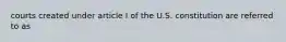 courts created under article I of the U.S. constitution are referred to as