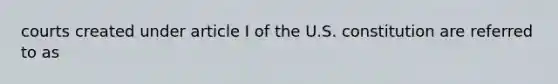 courts created under article I of the U.S. constitution are referred to as