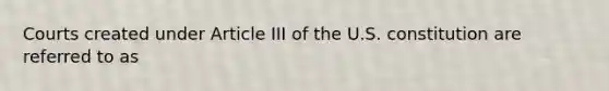 Courts created under Article III of the U.S. constitution are referred to as