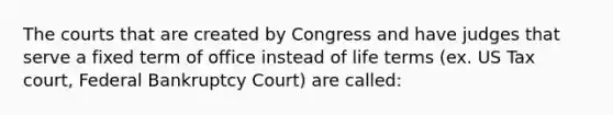 The courts that are created by Congress and have judges that serve a fixed term of office instead of life terms (ex. US Tax court, Federal Bankruptcy Court) are called: