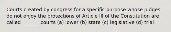 Courts created by congress for a specific purpose whose judges do not enjoy the protections of Article III of the Constitution are called _______ courts (a) lower (b) state (c) legislative (d) trial