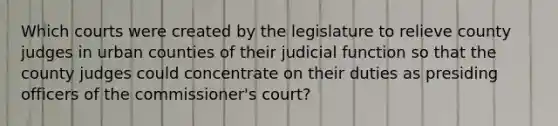 Which courts were created by the legislature to relieve county judges in urban counties of their judicial function so that the county judges could concentrate on their duties as presiding officers of the commissioner's court?