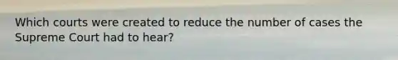 Which courts were created to reduce the number of cases the Supreme Court had to hear?