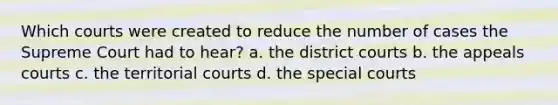 Which courts were created to reduce the number of cases the Supreme Court had to hear? a. the district courts b. the appeals courts c. the territorial courts d. the special courts