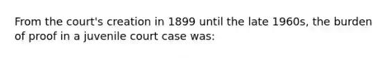 From the court's creation in 1899 until the late 1960s, the burden of proof in a juvenile court case was: