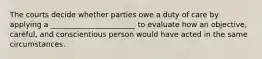 The courts decide whether parties owe a duty of care by applying a _______________________ to evaluate how an objective, careful, and conscientious person would have acted in the same circumstances.