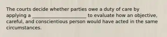 The courts decide whether parties owe a duty of care by applying a _______________________ to evaluate how an objective, careful, and conscientious person would have acted in the same circumstances.