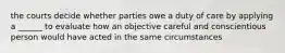 the courts decide whether parties owe a duty of care by applying a ______ to evaluate how an objective careful and conscientious person would have acted in the same circumstances