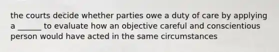 the courts decide whether parties owe a duty of care by applying a ______ to evaluate how an objective careful and conscientious person would have acted in the same circumstances