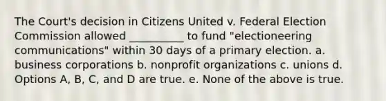 The Court's decision in Citizens United v. Federal Election Commission allowed __________ to fund "electioneering communications" within 30 days of a primary election. a. business corporations b. nonprofit organizations c. unions d. Options A, B, C, and D are true. e. None of the above is true.