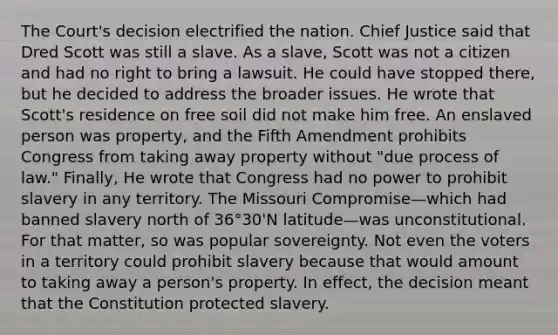 The Court's decision electrified the nation. Chief Justice said that Dred Scott was still a slave. As a slave, Scott was not a citizen and had no right to bring a lawsuit. He could have stopped there, but he decided to address the broader issues. He wrote that Scott's residence on free soil did not make him free. An enslaved person was property, and the Fifth Amendment prohibits Congress from taking away property without "due process of law." Finally, He wrote that Congress had no power to prohibit slavery in any territory. The Missouri Compromise—which had banned slavery north of 36°30'N latitude—was unconstitutional. For that matter, so was popular sovereignty. Not even the voters in a territory could prohibit slavery because that would amount to taking away a person's property. In effect, the decision meant that the Constitution protected slavery.