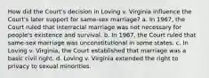 How did the Court's decision in Loving v. Virginia influence the Court's later support for same-sex marriage? a. In 1967, the Court ruled that interracial marriage was not necessary for people's existence and survival. b. In 1967, the Court ruled that same-sex marriage was unconstitutional in some states. c. In Loving v. Virginia, the Court established that marriage was a basic civil right. d. Loving v. Virginia extended the right to privacy to sexual minorities.