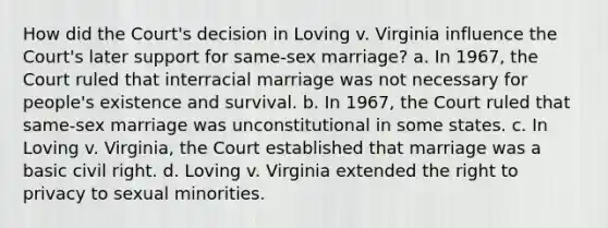 How did the Court's decision in Loving v. Virginia influence the Court's later support for same-sex marriage? a. In 1967, the Court ruled that interracial marriage was not necessary for people's existence and survival. b. In 1967, the Court ruled that same-sex marriage was unconstitutional in some states. c. In Loving v. Virginia, the Court established that marriage was a basic civil right. d. Loving v. Virginia extended <a href='https://www.questionai.com/knowledge/kP8JKypsnv-the-right-to-privacy' class='anchor-knowledge'>the right to privacy</a> to sexual minorities.