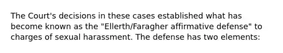 The Court's decisions in these cases established what has become known as the "Ellerth/Faragher affirmative defense" to charges of sexual harassment. The defense has two elements: