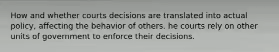 How and whether courts decisions are translated into actual policy, affecting the behavior of others. he courts rely on other units of government to enforce their decisions.