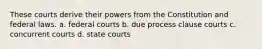 These courts derive their powers from the Constitution and federal laws. a. federal courts b. due process clause courts c. concurrent courts d. state courts