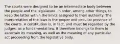 The courts were designed to be an intermediate body between the people and the legislature, in order, among other things, to keep the latter within the limits assigned to their authority. The interpretation of the laws is the proper and peculiar province of the courts. A constitution is, in fact, and must be regarded by the judges, as a fundamental law. It therefore belongs to them to ascertain its meaning, as well as the meaning of any particular act proceeding from the legislative body.