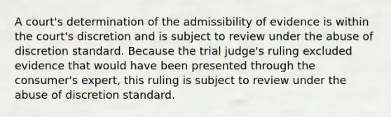 A court's determination of the admissibility of evidence is within the court's discretion and is subject to review under the abuse of discretion standard. Because the trial judge's ruling excluded evidence that would have been presented through the consumer's expert, this ruling is subject to review under the abuse of discretion standard.