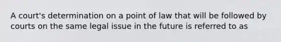 A court's determination on a point of law that will be followed by courts on the same legal issue in the future is referred to as