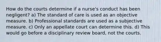 How do the courts determine if a nurse's conduct has been negligent? a) The standard of care is used as an objective measure. b) Professional standards are used as a subjective measure. c) Only an appellate court can determine this. d) This would go before a disciplinary review board, not the courts.